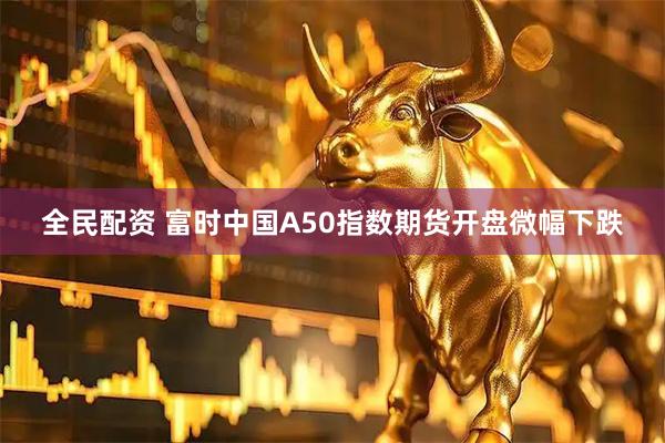 全民配资 富时中国A50指数期货开盘微幅下跌