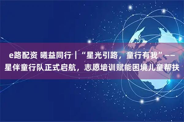 e路配资 曦益同行︱“星光引路，童行有我”——星伴童行队正式启航，志愿培训赋能困境儿童帮扶