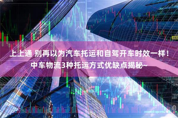 上上通 别再以为汽车托运和自驾开车时效一样!中车物流3种托运方式优缺点揭秘~