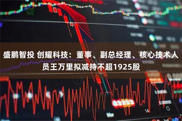 盛鹏智投 创耀科技:董事、副总经理、核心技术人员王万里拟减持不超1925股
