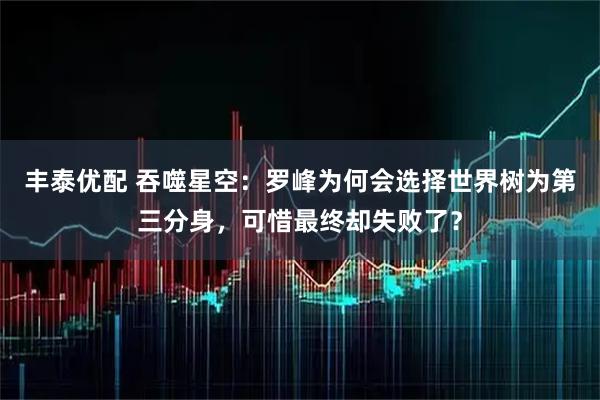丰泰优配 吞噬星空:罗峰为何会选择世界树为第三分身,可惜最终却失败了?