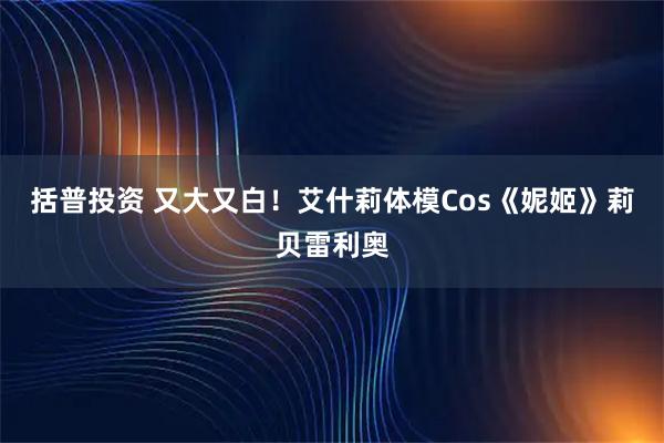 括普投资 又大又白！艾什莉体模Cos《妮姬》莉贝雷利奥