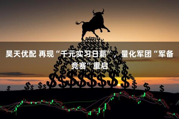 昊天优配 再现“千元实习日薪”,量化军团“军备竞赛”重启