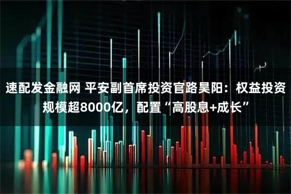速配发金融网 平安副首席投资官路昊阳:权益投资规模超8000亿,配置“高股息+成长”