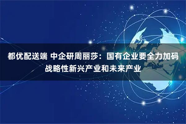 都优配送端 中企研周丽莎:国有企业要全力加码战略性新兴产业和未来产业