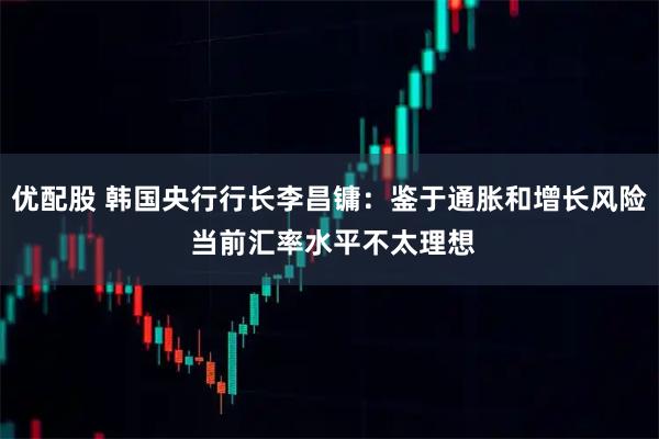 优配股 韩国央行行长李昌镛:鉴于通胀和增长风险 当前汇率水平不太理想