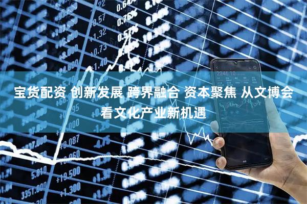 宝货配资 创新发展 跨界融合 资本聚焦 从文博会看文化产业新机遇