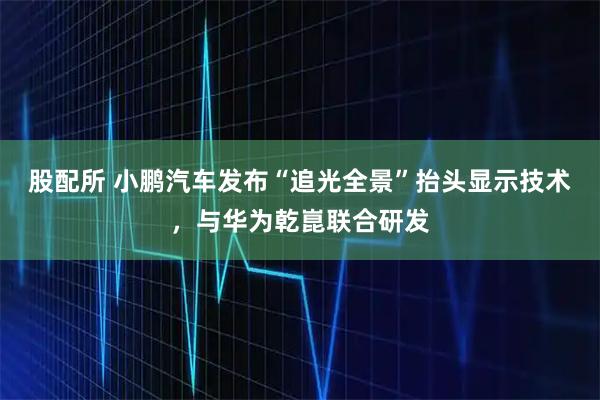 股配所 小鹏汽车发布“追光全景”抬头显示技术，与华为乾崑联合研发