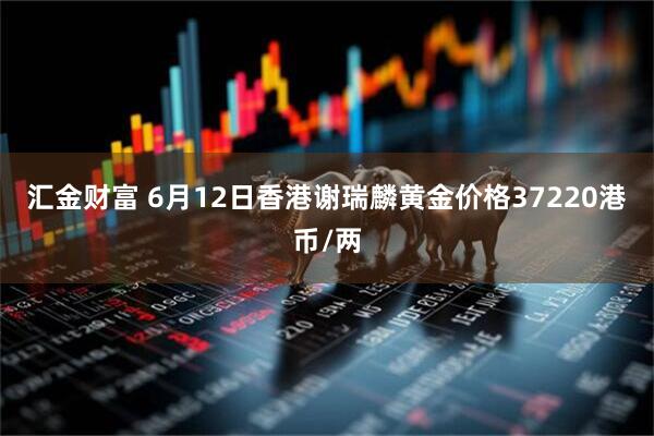 汇金财富 6月12日香港谢瑞麟黄金价格37220港币/两