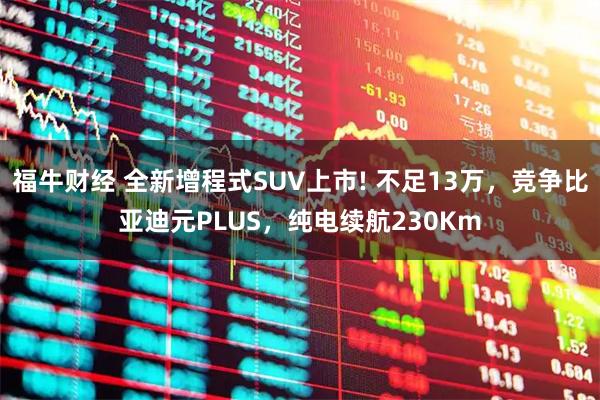 福牛财经 全新增程式SUV上市! 不足13万,竞争比亚迪元PLUS,纯电续航230Km
