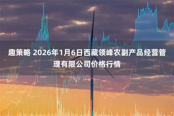 趣策略 2026年1月6日西藏领峰农副产品经营管理有限公司价格行情