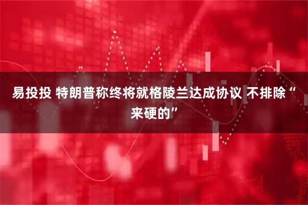 易投投 特朗普称终将就格陵兰达成协议 不排除“来硬的”