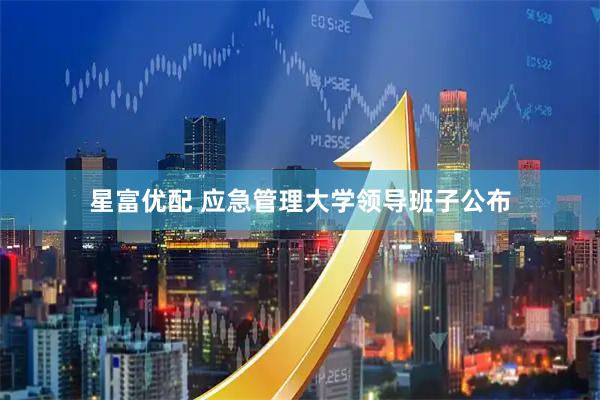 星富优配 应急管理大学领导班子公布