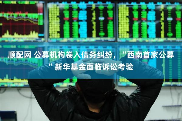 顺配网 公募机构卷入债务纠纷，“西南首家公募”新华基金面临诉讼考验