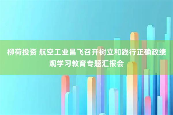 柳荷投资 航空工业昌飞召开树立和践行正确政绩观学习教育专题汇报会