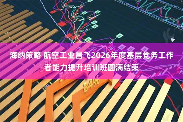 海纳策略 航空工业昌飞2026年度基层党务工作者能力提升培训班圆满结束