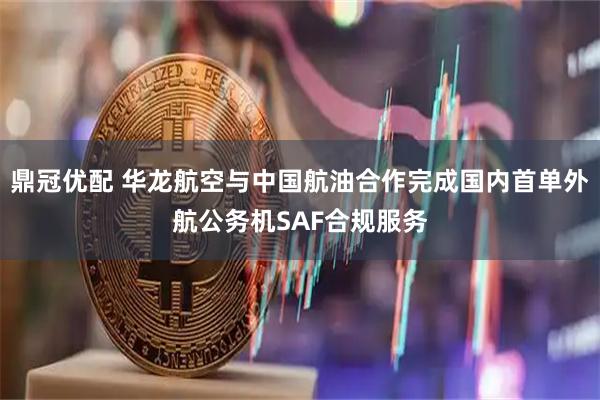 鼎冠优配 华龙航空与中国航油合作完成国内首单外航公务机SAF合规服务