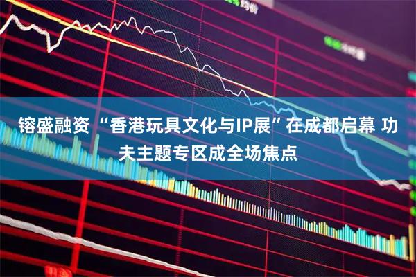 镕盛融资 “香港玩具文化与IP展”在成都启幕 功夫主题专区成全场焦点